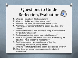 Questions to Guide
      Reflection/Evaluation
1. What do I like about this lesson plan?
2. What do I dislike about this lesson plan?
3. How can I be more creative in this lesson plan?
4. Are there any components to the lesson plan that I am
   missing?
5. Where in the lesson plan am I most likely to lose/did lose
   my students’ attention?
6. Am I presenting this lesson plan out of laziness?
7. What is my goal for this lesson plan? Is it achieved by the
   activities I have chosen to incorporate?
8. Are there aspects I am ignoring out of fear (i.e.
   technology, discussion, group work)?
9. What types of students is this lesson plan geared toward?
10. How does my lesson plan make room for student
   involvement?
 