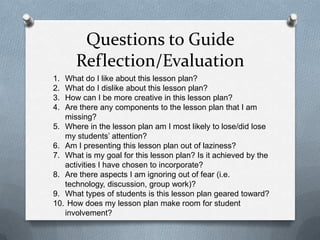 Questions to Guide
      Reflection/Evaluation
1. What do I like about this lesson plan?
2. What do I dislike about this lesson plan?
3. How can I be more creative in this lesson plan?
4. Are there any components to the lesson plan that I am
   missing?
5. Where in the lesson plan am I most likely to lose/did lose
   my students’ attention?
6. Am I presenting this lesson plan out of laziness?
7. What is my goal for this lesson plan? Is it achieved by the
   activities I have chosen to incorporate?
8. Are there aspects I am ignoring out of fear (i.e.
   technology, discussion, group work)?
9. What types of students is this lesson plan geared toward?
10. How does my lesson plan make room for student
   involvement?
 