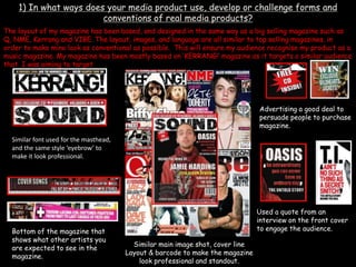 1) In what ways does your media product use, develop or challenge forms and conventions of real media products?,[object Object],The layout of my magazine has been based, and designed in the same way as a big selling magazine such as Q, NME, Kerrang and VIBE. The layout, images, and language are all similar to top selling magazines, in order to make mine look as conventional as possible.  This will ensure my audience recognise my product as a music magazine. My magazine has been mostly based on ‘KERRANG!’ magazine as it targets a similar audience that  I was aiming to target  ,[object Object],Advertising a good deal to persuade people to purchase magazine.,[object Object],Similar font used for the masthead, and the same style ‘eyebrow’ to make it look professional. ,[object Object],Used a quote from an interview on the front cover to engage the audience. ,[object Object],Bottom of the magazine that shows what other artists you are expected to see in the magazine.  ,[object Object],Similar main image shot, cover line ,[object Object],Layout & barcode to make the magazine look professional and standout. ,[object Object]