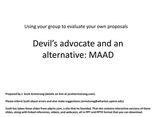 Using your group to evaluate your own proposals


                      Devil’s advocate and an
                        alternative: MAAD


Prepared by J. Scott Armstrong (details on him at jscottarmstrong.com).

Please inform Scott about errors and also make suggestions (armstrong@wharton.upenn.edu)

Scott has taken these slides from adprin.com, a site that he founded. That site contains interactive versions of these
slides, along with linked references, videos, and webcasts, all in PPT and PPTX format that you can download.
 