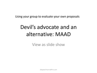 Devil’s advocate and an alternative: MAAD View as slide show Adapted from AdPrin.com Using your group to evaluate your own proposals 