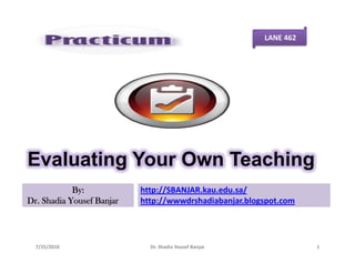 LANE 462




Evaluating Your Own Teaching
            By:            http://SBANJAR.kau.edu.sa/
Dr. Shadia Yousef Banjar   http://wwwdrshadiabanjar.blogspot.com




  7/25/2010                  Dr. Shadia Yousef Banjar              1
 