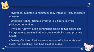 - Hydration: Maintain a minimum daily intake of 1500 milliliters
of water.
- Urination Habits: Urinate every 2 to 3 hours to avoid
prolonged retention.
- Physical Activity: Limit continuous sitting to two hours and
incorporate exercises that improve metabolism and prostate
health.
- Dietary Choices: Reduce consumption of spicy foods and
meat, quit smoking, and limit alcohol intake.
 