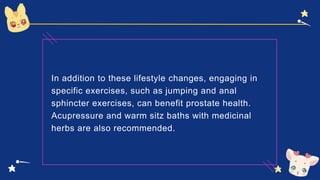 In addition to these lifestyle changes, engaging in
specific exercises, such as jumping and anal
sphincter exercises, can benefit prostate health.
Acupressure and warm sitz baths with medicinal
herbs are also recommended.
 