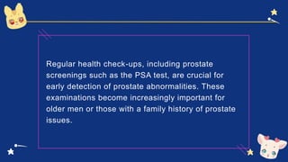 Regular health check-ups, including prostate
screenings such as the PSA test, are crucial for
early detection of prostate abnormalities. These
examinations become increasingly important for
older men or those with a family history of prostate
issues.
 