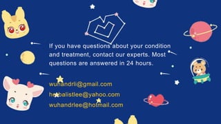 If you have questions about your condition
and treatment, contact our experts. Most
questions are answered in 24 hours.
wuhandrli@gmail.com
herbalistlee@yahoo.com
wuhandrlee@hotmail.com
 