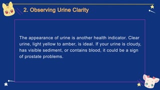The appearance of urine is another health indicator. Clear
urine, light yellow to amber, is ideal. If your urine is cloudy,
has visible sediment, or contains blood, it could be a sign
of prostate problems.
 
