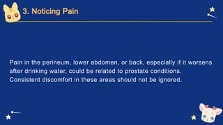 Pain in the perineum, lower abdomen, or back, especially if it worsens
after drinking water, could be related to prostate conditions.
Consistent discomfort in these areas should not be ignored.
 