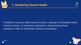 Prostatitis may also affect sexual function, leading to decreased libido,
erection issues, or premature ejaculation. Experiencing these
symptoms calls for immediate medical consultation.
 