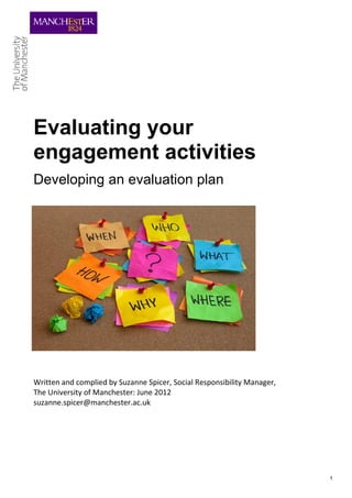 Evaluating your
engagement activities
Developing an evaluation plan




Written and complied by Suzanne Spicer, Social Responsibility Manager,
The University of Manchester: June 2012
suzanne.spicer@manchester.ac.uk




                                                                         1
 