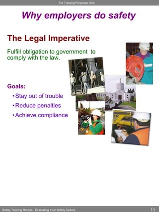 For Training Purposes Only
Safety Training Module - Evaluating Your Safety Culture 11
Why employers do safety
The Legal Imperative
Fulfill obligation to government to
comply with the law.
Goals:
•Stay out of trouble
•Reduce penalties
•Achieve compliance
 