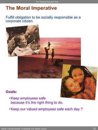 For Training Purposes Only
Safety Training Module - Evaluating Your Safety Culture 13
The Moral Imperative
Fulfill obligation to be socially responsible as a
corporate citizen.
Goals:
•Keep employees safe
because it’s the right thing to do.
•Keep our valued employees safe each day ?
 