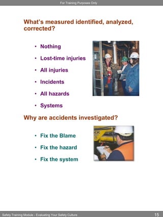 For Training Purposes Only
Safety Training Module - Evaluating Your Safety Culture 15
What’s measured identified, analyzed,
corrected?
• Nothing
• Lost-time injuries
• All injuries
• Incidents
• All hazards
• Systems
Why are accidents investigated?
• Fix the Blame
• Fix the hazard
• Fix the system
 