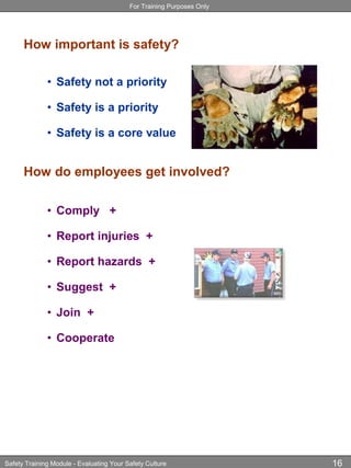 For Training Purposes Only
Safety Training Module - Evaluating Your Safety Culture 16
How important is safety?
• Safety not a priority
• Safety is a priority
• Safety is a core value
How do employees get involved?
• Comply +
• Report injuries +
• Report hazards +
• Suggest +
• Join +
• Cooperate
 
