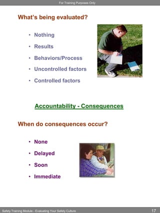 For Training Purposes Only
Safety Training Module - Evaluating Your Safety Culture 17
What’s being evaluated?
• Nothing
• Results
• Behaviors/Process
• Uncontrolled factors
• Controlled factors
Accountability - Consequences
When do consequences occur?
• None
• Delayed
• Soon
• Immediate
 