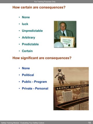 For Training Purposes Only
Safety Training Module - Evaluating Your Safety Culture 18
How certain are consequences?
• None
• luck
• Unpredictable
• Arbitrary
• Predictable
• Certain
How significant are consequences?
• None
• Political
• Public - Program
• Private - Personal
 