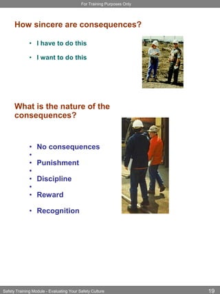 For Training Purposes Only
Safety Training Module - Evaluating Your Safety Culture 19
How sincere are consequences?
• I have to do this
• I want to do this
What is the nature of the
consequences?
• No consequences
•
• Punishment
•
• Discipline
•
• Reward
• Recognition
 