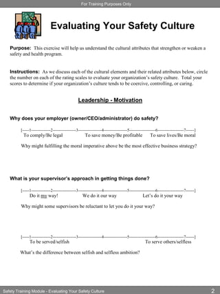 For Training Purposes Only
Safety Training Module - Evaluating Your Safety Culture 2
Leadership - Motivation
Why does your employer (owner/CEO/administrator) do safety?
[-----1--------------2-----------------3-----------------4-----------------5-------------------6-------------------7------]
To comply/Be legal To save money/Be profitable To save lives/Be moral
Why might fulfilling the moral imperative above be the most effective business strategy?
What is your supervisor’s approach in getting things done?
[-----1--------------2-----------------3-----------------4-----------------5-------------------6-------------------7------]
Do it my way! We do it our way Let’s do it your way
Why might some supervisors be reluctant to let you do it your way?
[-----1--------------2-----------------3-----------------4-----------------5-------------------6-------------------7------]
To be served/selfish To serve others/selfless
What’s the difference between selfish and selfless ambition?
Purpose: This exercise will help us understand the cultural attributes that strengthen or weaken a
safety and health program.
Instructions: As we discuss each of the cultural elements and their related attributes below, circle
the number on each of the rating scales to evaluate your organization’s safety culture. Total your
scores to determine if your organization’s culture tends to be coercive, controlling, or caring.
Evaluating Your Safety Culture
 