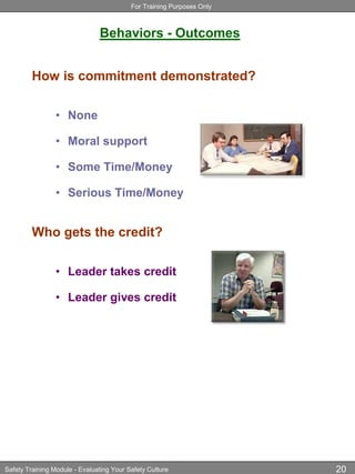 For Training Purposes Only
Safety Training Module - Evaluating Your Safety Culture 20
Behaviors - Outcomes
How is commitment demonstrated?
• None
• Moral support
• Some Time/Money
• Serious Time/Money
Who gets the credit?
• Leader takes credit
• Leader gives credit
 