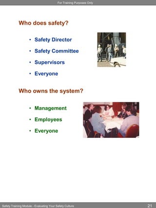For Training Purposes Only
Safety Training Module - Evaluating Your Safety Culture 21
Who does safety?
• Safety Director
• Safety Committee
• Supervisors
• Everyone
Who owns the system?
• Management
• Employees
• Everyone
 