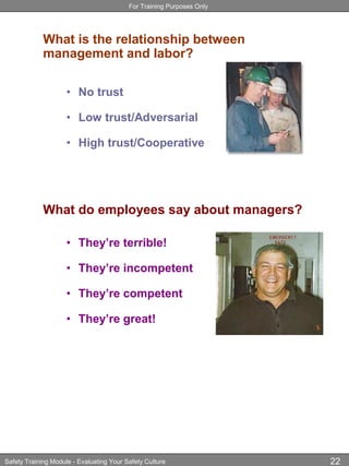 For Training Purposes Only
Safety Training Module - Evaluating Your Safety Culture 22
What is the relationship between
management and labor?
• No trust
• Low trust/Adversarial
• High trust/Cooperative
What do employees say about managers?
• They’re terrible!
• They’re incompetent
• They’re competent
• They’re great!
 