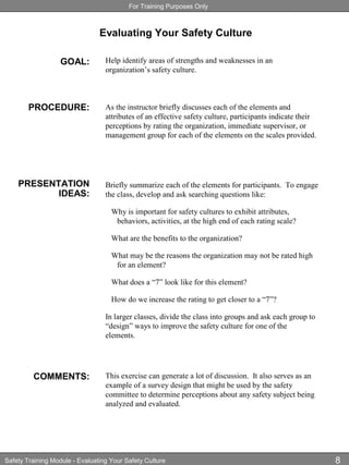 For Training Purposes Only
Safety Training Module - Evaluating Your Safety Culture 8
Evaluating Your Safety Culture
GOAL:
PROCEDURE:
PRESENTATION
IDEAS:
COMMENTS:
Help identify areas of strengths and weaknesses in an
organization’s safety culture.
As the instructor briefly discusses each of the elements and
attributes of an effective safety culture, participants indicate their
perceptions by rating the organization, immediate supervisor, or
management group for each of the elements on the scales provided.
Briefly summarize each of the elements for participants. To engage
the class, develop and ask searching questions like:
Why is important for safety cultures to exhibit attributes,
behaviors, activities, at the high end of each rating scale?
What are the benefits to the organization?
What may be the reasons the organization may not be rated high
for an element?
What does a “7” look like for this element?
How do we increase the rating to get closer to a “7”?
In larger classes, divide the class into groups and ask each group to
“design” ways to improve the safety culture for one of the
elements.
This exercise can generate a lot of discussion. It also serves as an
example of a survey design that might be used by the safety
committee to determine perceptions about any safety subject being
analyzed and evaluated.
 