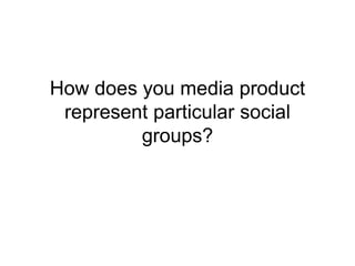How does you media product
represent particular social
groups?
 