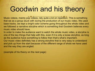 Goodwin and his theory
Music videos, mainly pop videos, rely quite a lot on repetition. This is something
that we as a group stuck with during the production of our music video. We used
base tracks, we kept a bright color scheme going throughout the whole video and
we followed a narrative storyline which is something that Goodwin believes every
music video should have.
In order to make the audience want to watch the whole music video, a storyline is
one of the key things that help with this, even if it is only a loose storyline, as long
as the audience have something to follow then that’s what’s important.
Our music video definitely has a strong storyline that is very easy to understand
and pick up from the start because of the different range of shots we have used
and the way they are angled.
(example of his theory on the next page)

 