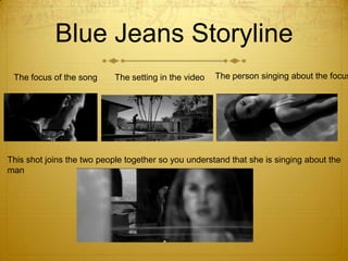 Blue Jeans Storyline
The focus of the song

The setting in the video

The person singing about the focus

This shot joins the two people together so you understand that she is singing about the
man

 