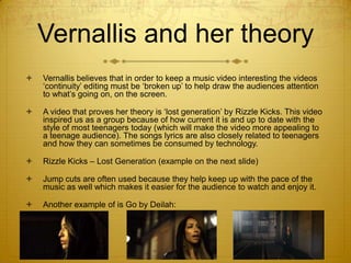 Vernallis and her theory


Vernallis believes that in order to keep a music video interesting the videos
‘continuity’ editing must be ‘broken up’ to help draw the audiences attention
to what’s going on, on the screen.



A video that proves her theory is ‘lost generation’ by Rizzle Kicks. This video
inspired us as a group because of how current it is and up to date with the
style of most teenagers today (which will make the video more appealing to
a teenage audience). The songs lyrics are also closely related to teenagers
and how they can sometimes be consumed by technology.



Rizzle Kicks – Lost Generation (example on the next slide)



Jump cuts are often used because they help keep up with the pace of the
music as well which makes it easier for the audience to watch and enjoy it.



Another example of is Go by Deilah:

 