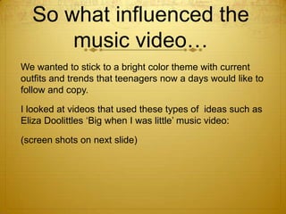 So what influenced the
music video…
We wanted to stick to a bright color theme with current
outfits and trends that teenagers now a days would like to
follow and copy.
I looked at videos that used these types of ideas such as
Eliza Doolittles ‘Big when I was little’ music video:
(screen shots on next slide)

 