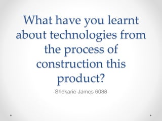 What have you learnt
about technologies from
the process of
construction this
product?
Shekarie James 6088
 