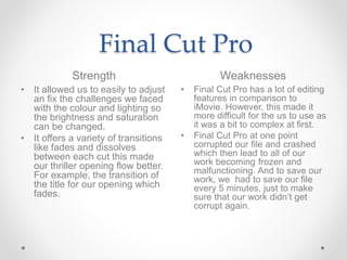 Final Cut Pro
Strength Weaknesses
• It allowed us to easily to adjust
an fix the challenges we faced
with the colour and l...