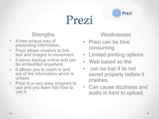Prezi
Strengths Weaknesses
• A free unique way of
presenting information.
• Prezi allows creators to link
text and images ...