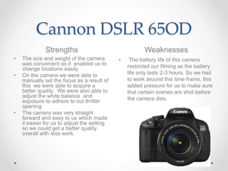 Cannon DSLR 65OD
Strengths Weaknesses
• The size and weight of the camera
was convenient so it enabled us to
change locati...