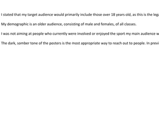 I stated that my target audience would primarily include those over 18 years old, as this is the lega
My demographic is an older audience, consisting of male and females, of all classes.
I was not aiming at people who currently were involved or enjoyed the sport my main audience w
The dark, somber tone of the posters is the most appropriate way to reach out to people. In previo
 
