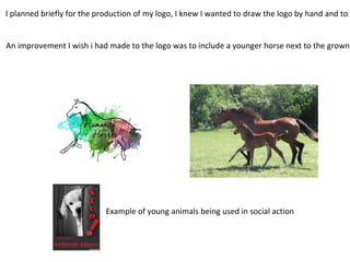 I planned briefly for the production of my logo, I knew I wanted to draw the logo by hand and to c
An improvement I wish i had made to the logo was to include a younger horse next to the grown
Example of young animals being used in social action
 
