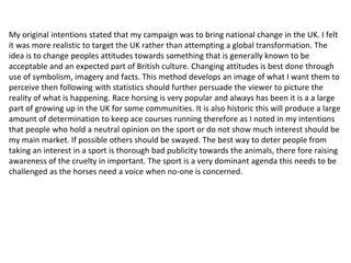 My original intentions stated that my campaign was to bring national change in the UK. I felt
it was more realistic to target the UK rather than attempting a global transformation. The
idea is to change peoples attitudes towards something that is generally known to be
acceptable and an expected part of British culture. Changing attitudes is best done through
use of symbolism, imagery and facts. This method develops an image of what I want them to
perceive then following with statistics should further persuade the viewer to picture the
reality of what is happening. Race horsing is very popular and always has been it is a a large
part of growing up in the UK for some communities. It is also historic this will produce a large
amount of determination to keep ace courses running therefore as I noted in my intentions
that people who hold a neutral opinion on the sport or do not show much interest should be
my main market. If possible others should be swayed. The best way to deter people from
taking an interest in a sport is thorough bad publicity towards the animals, there fore raising
awareness of the cruelty in important. The sport is a very dominant agenda this needs to be
challenged as the horses need a voice when no-one is concerned.
 