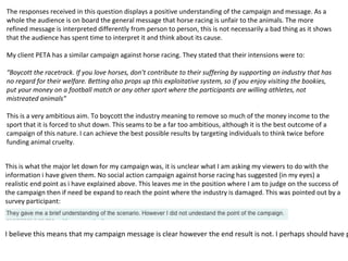 The responses received in this question displays a positive understanding of the campaign and message. As a
whole the audience is on board the general message that horse racing is unfair to the animals. The more
refined message is interpreted differently from person to person, this is not necessarily a bad thing as it shows
that the audience has spent time to interpret it and think about its cause.
My client PETA has a similar campaign against horse racing. They stated that their intensions were to:
“Boycott the racetrack. If you love horses, don’t contribute to their suffering by supporting an industry that has
no regard for their welfare. Betting also props up this exploitative system, so if you enjoy visiting the bookies,
put your money on a football match or any other sport where the participants are willing athletes, not
mistreated animals”
This is a very ambitious aim. To boycott the industry meaning to remove so much of the money income to the
sport that it is forced to shut down. This seams to be a far too ambitious, although it is the best outcome of a
campaign of this nature. I can achieve the best possible results by targeting individuals to think twice before
funding animal cruelty.
This is what the major let down for my campaign was, it is unclear what I am asking my viewers to do with the
information i have given them. No social action campaign against horse racing has suggested (in my eyes) a
realistic end point as i have explained above. This leaves me in the position where I am to judge on the success of
the campaign then if need be expand to reach the point where the industry is damaged. This was pointed out by a
survey participant:
I believe this means that my campaign message is clear however the end result is not. I perhaps should have p
 