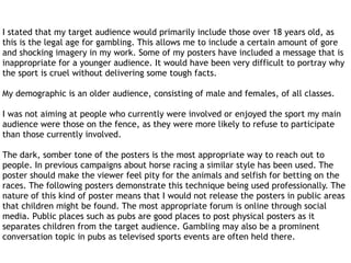 I stated that my target audience would primarily include those over 18 years old, as
this is the legal age for gambling. This allows me to include a certain amount of gore
and shocking imagery in my work. Some of my posters have included a message that is
inappropriate for a younger audience. It would have been very difficult to portray why
the sport is cruel without delivering some tough facts.
My demographic is an older audience, consisting of male and females, of all classes.
I was not aiming at people who currently were involved or enjoyed the sport my main
audience were those on the fence, as they were more likely to refuse to participate
than those currently involved.
The dark, somber tone of the posters is the most appropriate way to reach out to
people. In previous campaigns about horse racing a similar style has been used. The
poster should make the viewer feel pity for the animals and selfish for betting on the
races. The following posters demonstrate this technique being used professionally. The
nature of this kind of poster means that I would not release the posters in public areas
that children might be found. The most appropriate forum is online through social
media. Public places such as pubs are good places to post physical posters as it
separates children from the target audience. Gambling may also be a prominent
conversation topic in pubs as televised sports events are often held there.
 