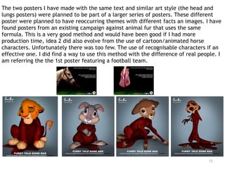 13
The two posters I have made with the same text and similar art style (the head and
lungs posters) were planned to be part of a larger series of posters. These different
poster were planned to have reoccurring themes with different facts an images. I have
found posters from an existing campaign against animal fur that uses the same
formula. This is a very good method and would have been good if I had more
production time, idea 2 did also evolve from the use of cartoon/animated horse
characters. Unfortunately there was too few. The use of recognisable characters if an
effective one. I did find a way to use this method with the difference of real people. I
am referring the the 1st poster featuring a football team.
 