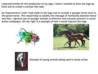 I planned briefly for the production of my logo, I knew I wanted to draw the logo by
hand and to create a cartoon like look.
An improvement I wish i had made to the logo was to include a younger horse next to
the grown horse. This would help to solidify the message of familiarity between horse
and man. I general use of younger animals is effective and common practice in social
action campaigns. On the right is a example of how I would improve the logo.
Example of young animals being used in social action
 