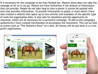 16
It is necessary for the campaign to be fully fleshed out. Posters alone does not take the
message as far as it can go. Posters are have limitations if the amount of information
that can provide. People do not take long to view a poster it cannot be packed with
text that provides information. To provide information to public in more detail I have
also created a website that opens up to new articles and examples of the specific type
of work the organisation does. It also asks for donations and the opportunity to
volunteer, which are all necessary for a successful campaign. To add to the campaigns
authenticity I have created merchandise to accompany the movement. This can be sold
at events such as “The Yorkshire Show” at a stall. All money will be put back in a a non
profit organisation.
 