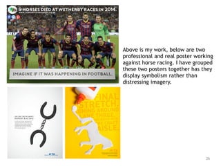 26
Above is my work, below are two
professional and real poster working
against horse racing. I have grouped
these two posters together has they
display symbolism rather than
distressing imagery.
 