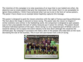 The intention of this campaign is to raise awareness of an issue that is over looked very often. My
objective was to create posters that give the impression to the viewer that it is not acceptable to
ignore these problems. I think I have achieved what I set out to do in the form of various posters.
The poster I have chosen as an example below hopefully captures this message.
This poster is designed to grab the viewers attention with the sight of famous sporting professionals.
The fact above the image is relevant to horse racing. The poster asks the viewer to imagine if
similar statistics were similar in the footballing world, the comparison is designed to open peoples
eyes to how unacceptable the lack of safety measures put in place for animals. This poster should
influence individual opinions of the sport. Horse racing is a very respected part of British culture it
would be asking a lot to expect the entire industry to be shut down although this would be the
ultimate goal. My campaign if successful will make a dent in the people who make bets on the races
decreasing the size of the business. This in turn will save horses from a life of racing.
 