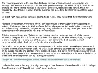 The responses received in this question displays a positive understanding of the campaign and
message. As a whole the audience is on board the general message that horse racing is unfair to the
animals. The more refined message is interpreted differently from person to person, this is not
necessarily a bad thing as it shows that the audience has spent time to interpret it and think about
its cause.
My client PETA has a similar campaign against horse racing. They stated that their intensions were
to:
“Boycott the racetrack. If you love horses, don’t contribute to their suffering by supporting an
industry that has no regard for their welfare. Betting also props up this exploitative system, so if
you enjoy visiting the bookies, put your money on a football match or any other sport where the
participants are willing athletes, not mistreated animals”
This is a very ambitious aim. To boycott the industry meaning to remove so much of the money
income to the sport that it is forced to shut down. This seams to be a far too ambitious, although it
is the best outcome of a campaign of this nature. I can achieve the best possible results by
targeting individuals to think twice before funding animal cruelty.
This is what the major let down for my campaign was, it is unclear what I am asking my viewers to do
with the information i have given them. No social action campaign against horse racing has suggested
(in my eyes) a realistic end point as i have explained above. This leaves me in the position where I am
to judge on the success of the campaign then if need be expand to reach the point where the industry
is damaged. This was pointed out by a survey participant:
I believe this means that my campaign message is clear however the end result is not. I perhaps
should have printed “Boycott the races” on my posters.
 