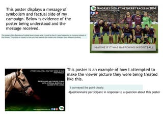 This poster displays a message of
symbolism and factual side of my
campaign. Below is evidence of the
poster being understood and the
message received.
This poster is an example of how I attempted to
make the viewer picture they were being treated
like this.
-Questionnaire participant in response to a question about this poster
 