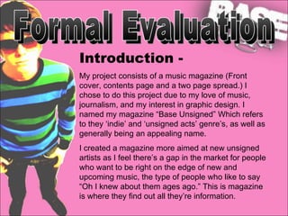 Formal Evaluation Introduction - My project consists of a music magazine (Front cover, contents page and a two page spread.) I chose to do this project due to my love of music, journalism, and my interest in graphic design. I named my magazine “Base Unsigned” Which refers to they ‘indie’ and ‘unsigned acts’ genre’s, as well as generally being an appealing name.  I created a magazine more aimed at new unsigned artists as I feel there’s a gap in the market for people who want to be right on the edge of new and upcoming music, the type of people who like to say “Oh I knew about them ages ago.” This is magazine is where they find out all they’re information. 
