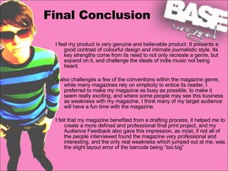 Final Conclusion I feel my product is very genuine and believable product. It presents a good contrast of colourful design and intimate journalistic style. Its key strengths come from its need to not only recreate a genre, but expand on it, and challenge the ideals of indie music not being heard.  It also challenges a few of the conventions within the magazine genre, while many magazines rely on simplicity to entice its reader, I preferred to make my magazine as busy as possible, to make it seem really exciting, and where some people may see this business as weakness with my magazine, I think many of my target audience will have a fun time with the magazine.  I felt that my magazine benefited from a drafting process, it helped me to create a more defined and professional final print project, and my Audience Feedback also gave this impression, as most, if not all of the people interviewed found the magazine very professional and interesting, and the only real weakness which jumped out at me, was the slight layout error of the barcode being “too big”   