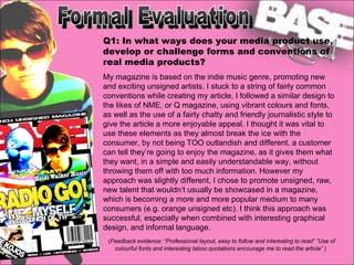 Formal Evaluation Q1: In what ways does your media product use, develop or challenge forms and conventions of real media products? My magazine is based on the indie music genre, promoting new and exciting unsigned artists. I stuck to a string of fairly common conventions while creating my article, I followed a similar design to the likes of NME, or Q magazine, using vibrant colours and fonts, as well as the use of a fairly chatty and friendly journalistic style to give the article a more enjoyable appeal. I thought it was vital to use these elements as they almost break the ice with the consumer, by not being TOO outlandish and different, a customer can tell they’re going to enjoy the magazine, as it gives them what they want, in a simple and easily understandable way, without throwing them off with too much information. However my approach was slightly different, I chose to promote unsigned, raw, new talent that wouldn’t usually be showcased in a magazine, which is becoming a more and more popular medium to many consumers (e.g. orange unsigned etc). I think this approach was successful, especially when combined with interesting graphical design, and informal language. ( Feedback evidence: “Professional layout, easy to follow and interesting to read” “Use of colourful fonts and interesting taboo quotations encourage me to read the article” ) 